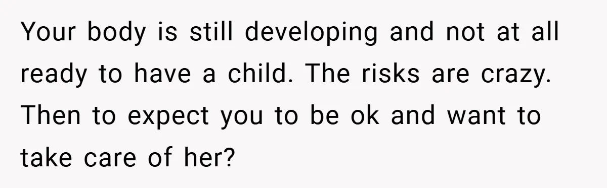 Teen Refuses to Babysit Her Own Daughter - But Is She Wrong After Being Forced to Give Birth at 13? Your body is still developing and not at all ready to have a child. The risks are crazy. Then to expect you to be ok and want to take care...