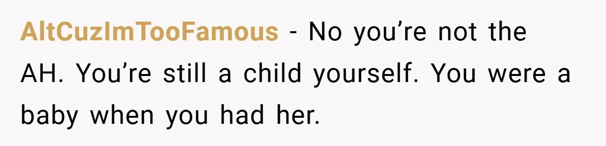 Teen Refuses to Babysit Her Own Daughter - But Is She Wrong After Being Forced to Give Birth at 13? AltCuzImTooFamous − No you’re not the AH. You’re still a child yourself. You were a baby when you had her.