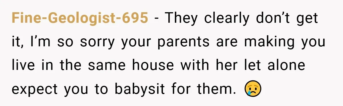 Teen Refuses to Babysit Her Own Daughter - But Is She Wrong After Being Forced to Give Birth at 13? Fine-Geologist-695 − They clearly don’t get it, I’m so sorry your parents are making you live in the same house with her let alone expect you to babysit for them....