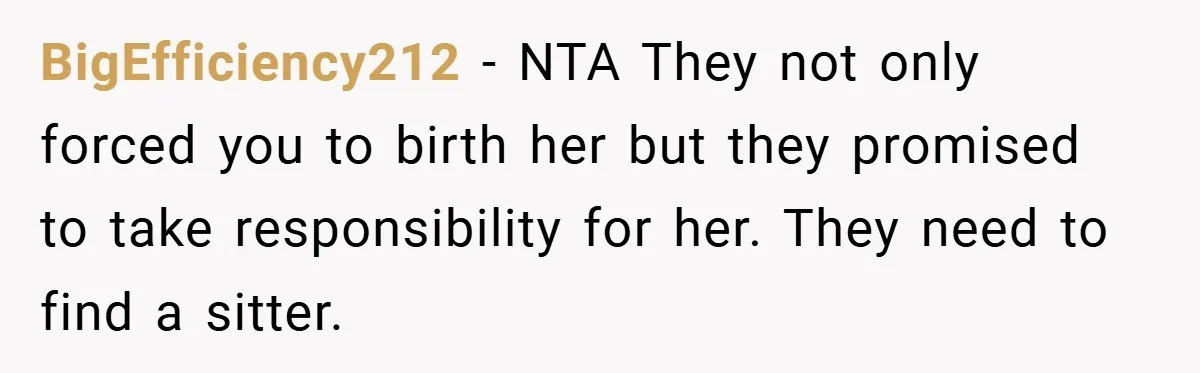 Teen Refuses to Babysit Her Own Daughter - But Is She Wrong After Being Forced to Give Birth at 13? BigEfficiency212 − NTA They not only forced you to birth her but they promised to take responsibility for her. They need to find a sitter.