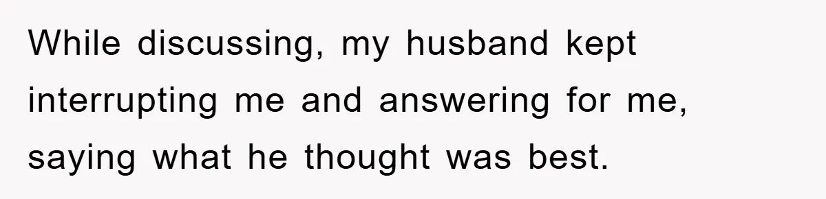 While discussing, my husband kept interrupting me and answering for me, saying what he thought was best.