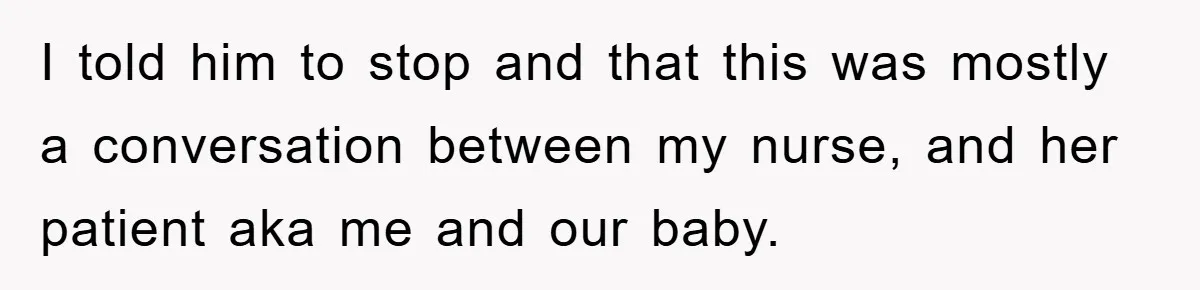 I told him to stop and that this was mostly a conversation between my nurse, and her patient aka me and our baby.