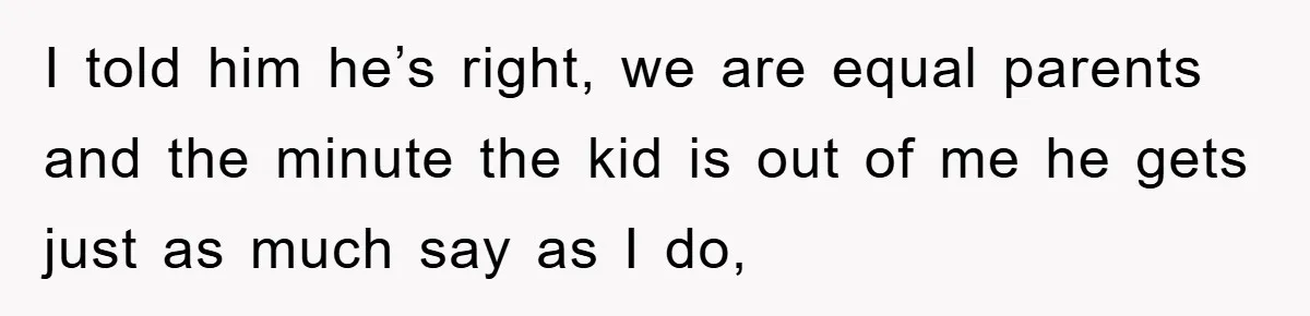 I told him he’s right, we are equal parents and the minute the kid is out of me he gets just as much say as I do,