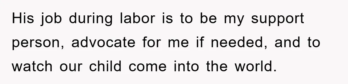 His job during labor is to be my support person, advocate for me if needed, and to watch our child come into the world.