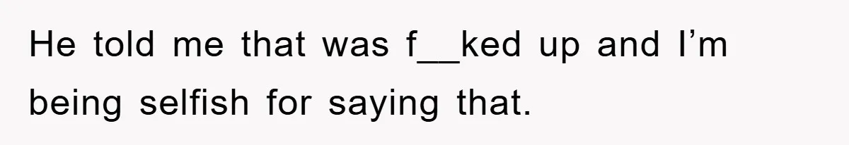 He told me that was f__ked up and I’m being selfish for saying that.