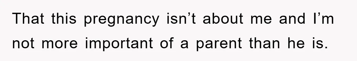 That this pregnancy isn’t about me and I’m not more important of a parent than he is.