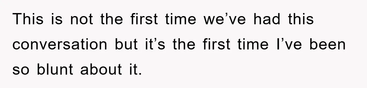 This is not the first time we’ve had this conversation but it’s the first time I’ve been so blunt about it.