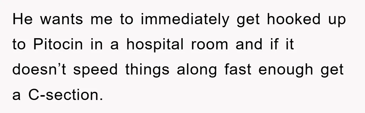 He wants me to immediately get hooked up to Pitocin in a hospital room and if it doesn’t speed things along fast enough get a C-section.