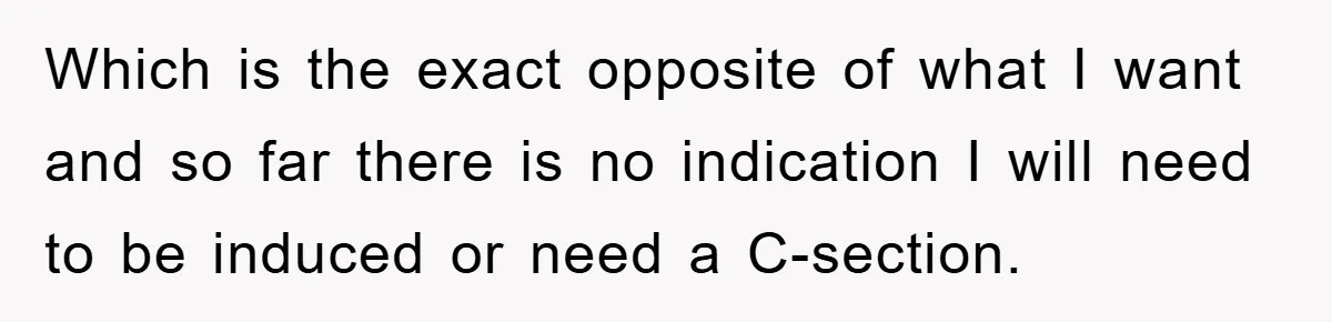 Which is the exact opposite of what I want and so far there is no indication I will need to be induced or need a C-section.