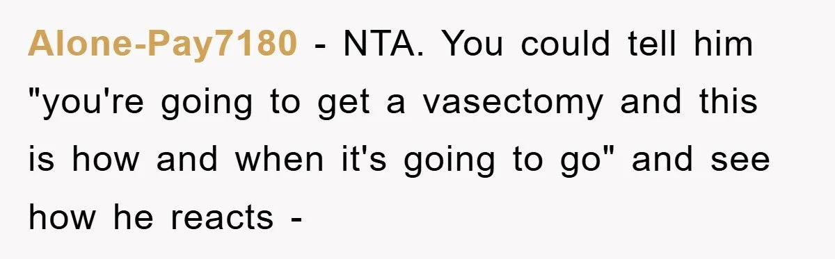 Alone-Pay7180 − NTA. You could tell him "you're going to get a vasectomy and this is how and when it's going to go" and see how he reacts -