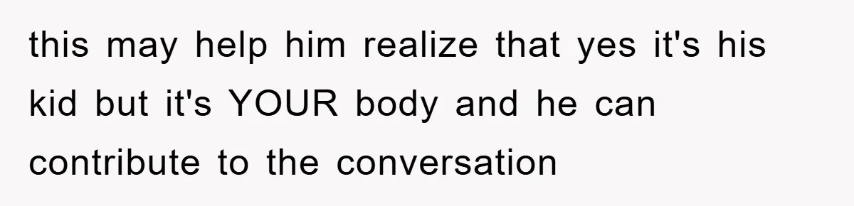 this may help him realize that yes it's his kid but it's YOUR body and he can contribute to the conversation