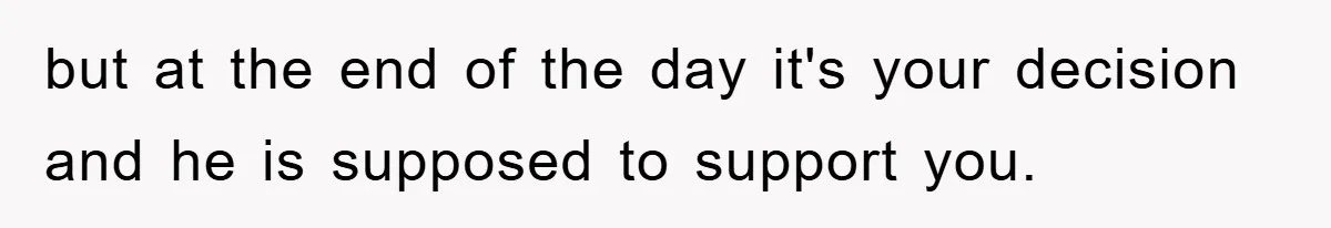 but at the end of the day it's your decision and he is supposed to support you.