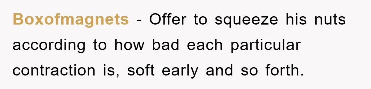 Boxofmagnets − Offer to squeeze his nuts according to how bad each particular contraction is, soft early and so forth.