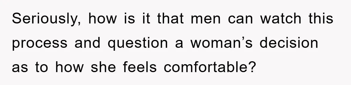 Seriously, how is it that men can watch this process and question a woman’s decision as to how she feels comfortable?