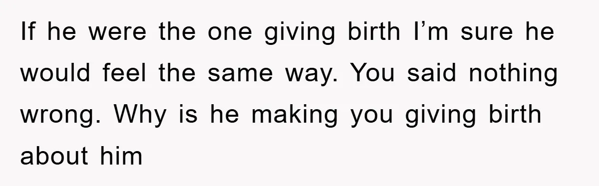 If he were the one giving birth I’m sure he would feel the same way. You said nothing wrong. Why is he making you giving birth about him