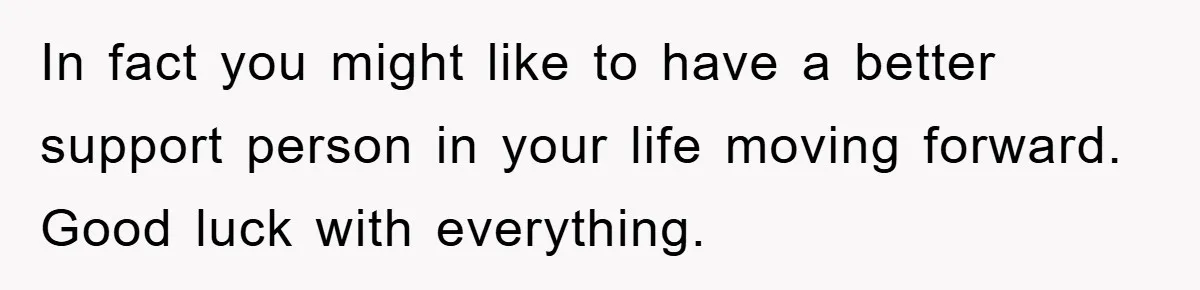 In fact you might like to have a better support person in your life moving forward. Good luck with everything.