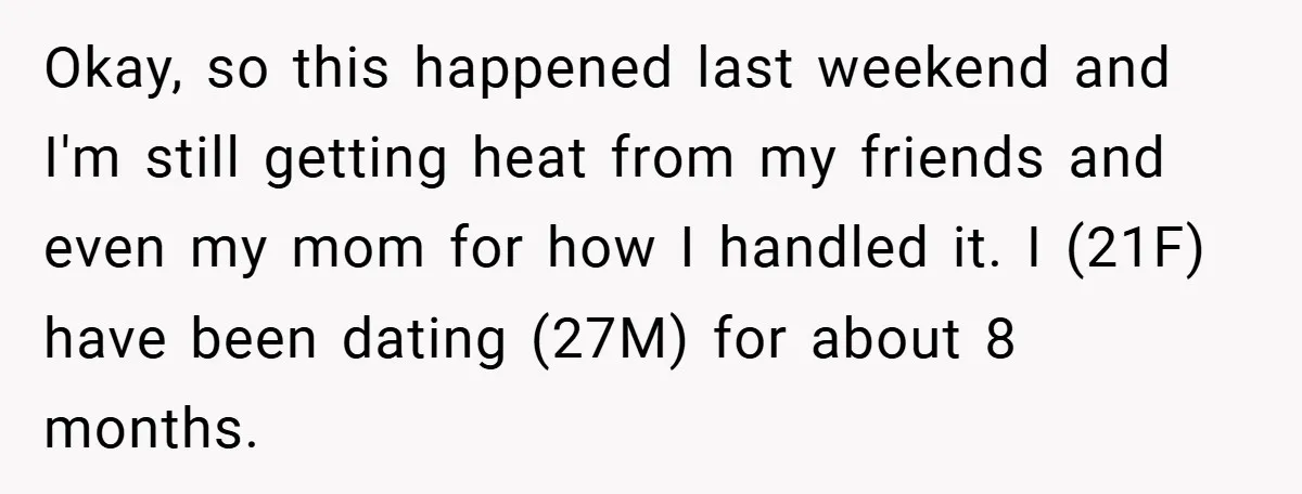 Okay, so this happened last weekend and I'm still getting heat from my friends and even my mom for how I handled it. I (21F) have been dating (27M) for...