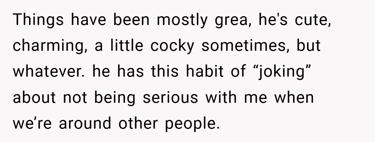 Things have been mostly grea, he's cute, charming, a little cocky sometimes, but whatever. he has this habit of “joking” about not being serious with me when we’re around other...