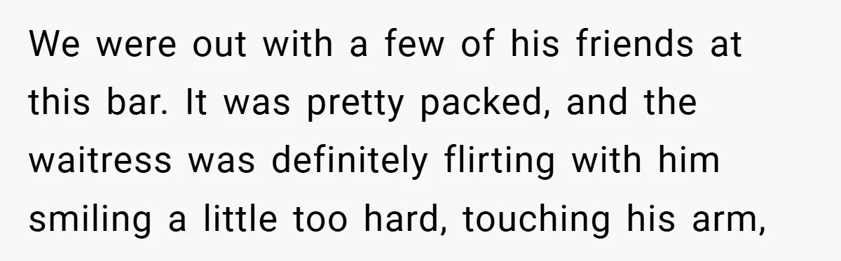 We were out with a few of his friends at this bar. It was pretty packed, and the waitress was definitely flirting with him smiling a little too hard, touching...