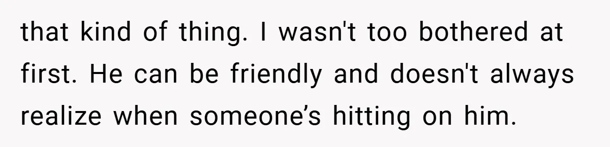 that kind of thing. I wasn't too bothered at first. He can be friendly and doesn't always realize when someone’s hitting on him.