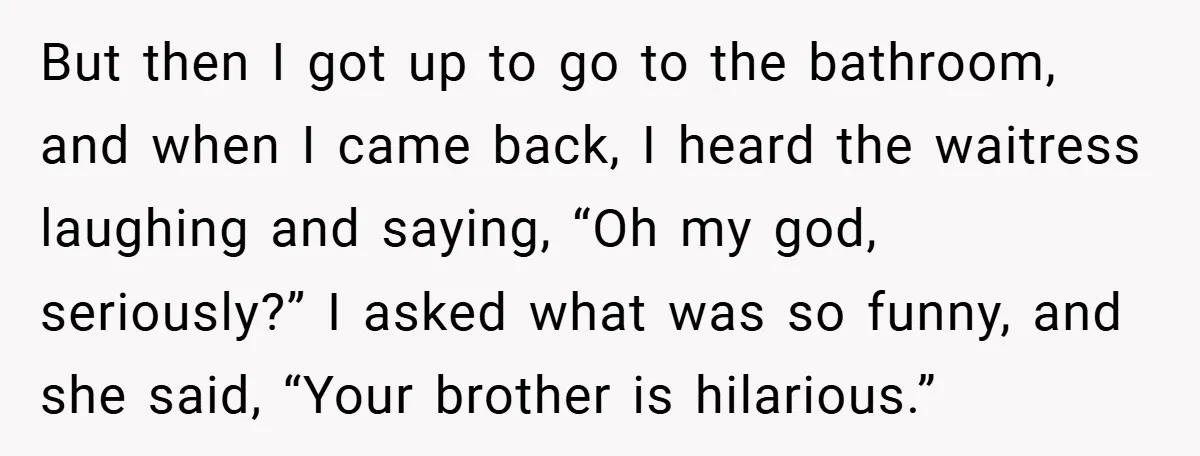 But then I got up to go to the bathroom, and when I came back, I heard the waitress laughing and saying, “Oh my god, seriously?” I asked what was...