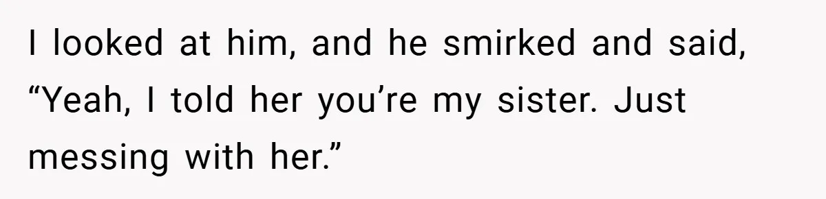 I looked at him, and he smirked and said, “Yeah, I told her you’re my sister. Just messing with her.”