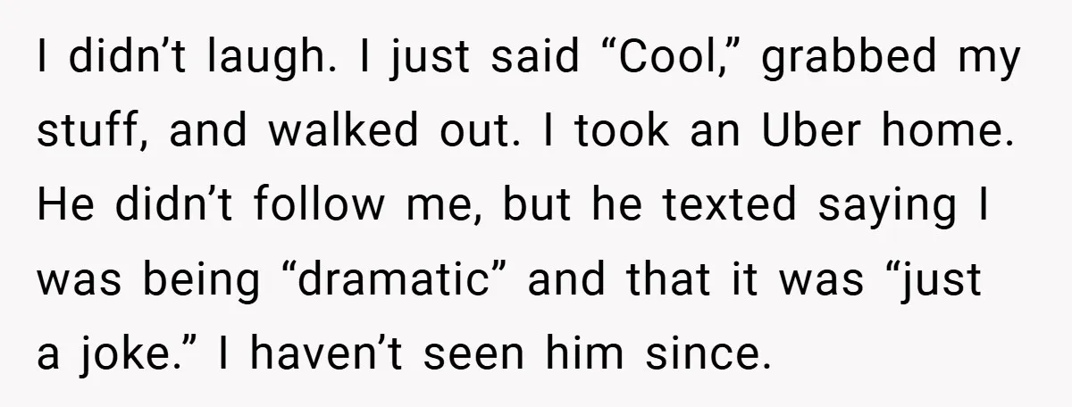 I didn’t laugh. I just said “Cool,” grabbed my stuff, and walked out. I took an Uber home. He didn’t follow me, but he texted saying I was being “dramatic”...