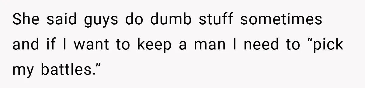 She said guys do dumb stuff sometimes and if I want to keep a man I need to “pick my battles.”