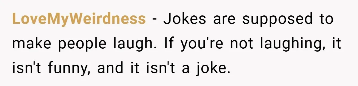 LoveMyWeirdness − Jokes are supposed to make people laugh. If you're not laughing, it isn't funny, and it isn't a joke.