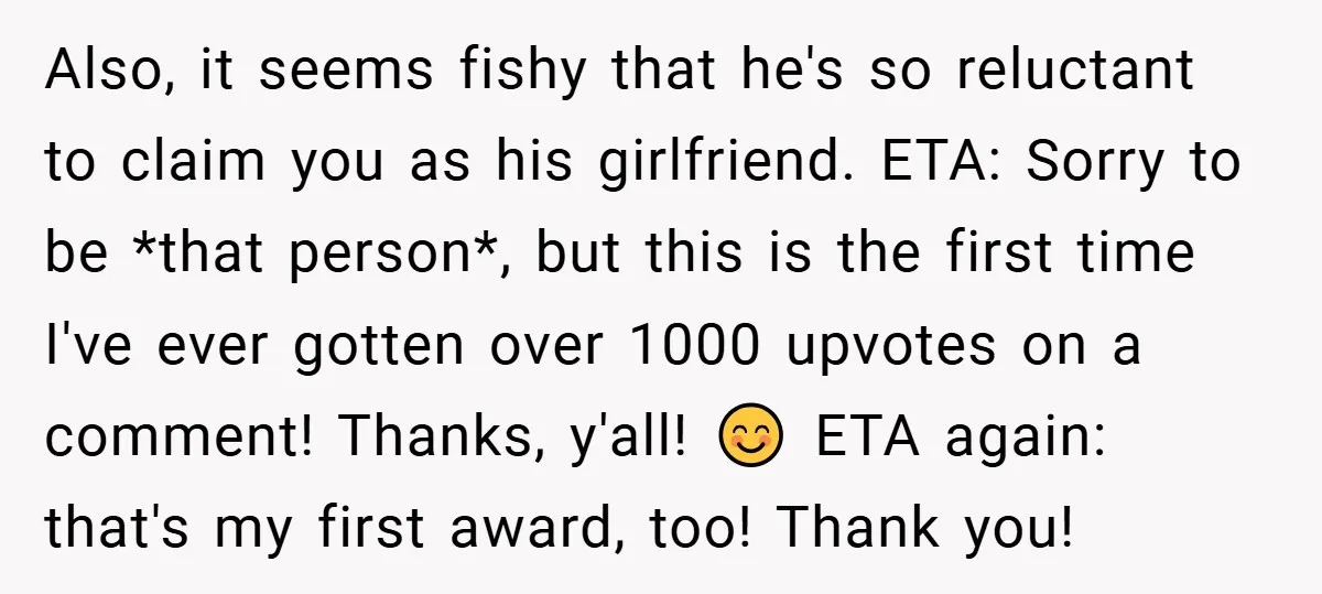 Also, it seems fishy that he's so reluctant to claim you as his girlfriend. ETA: Sorry to be *that person*, but this is the first time I've ever gotten over...