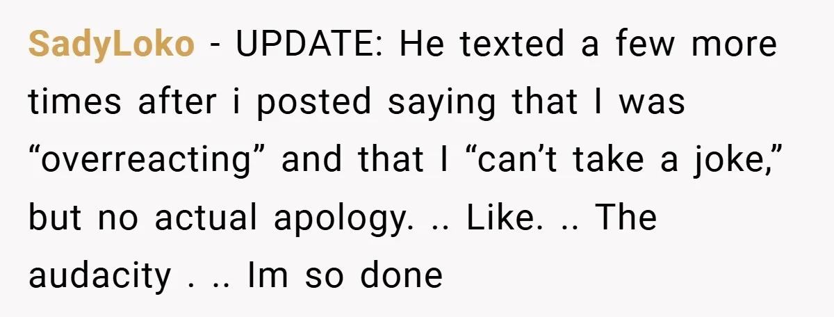 SadyLoko − UPDATE: He texted a few more times after i posted saying that I was “overreacting” and that I “can’t take a joke,” but no actual apology. .. Like....