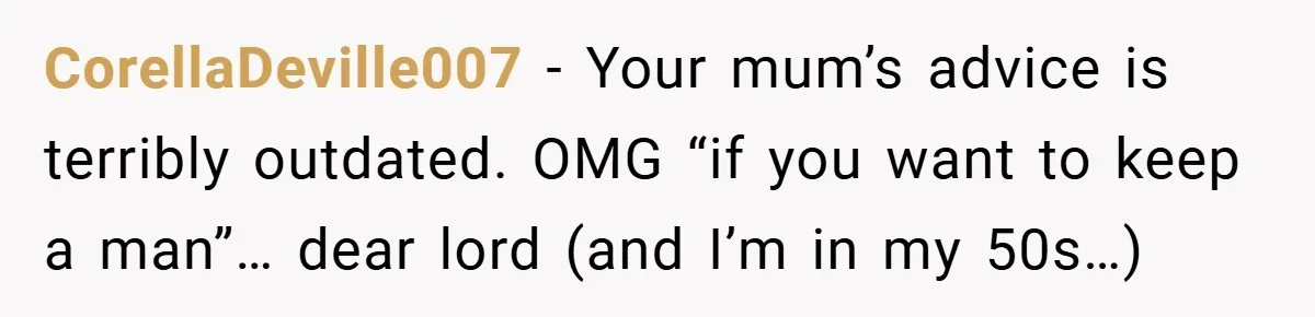 CorellaDeville007 − Your mum’s advice is terribly outdated. OMG “if you want to keep a man”… dear lord (and I’m in my 50s…)