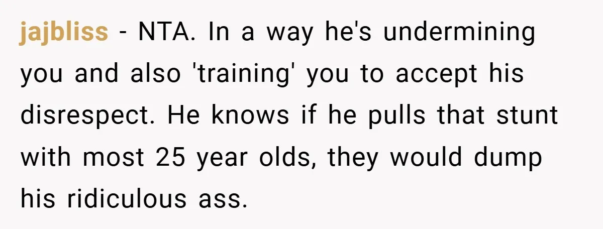 jajbliss − NTA. In a way he's undermining you and also 'training' you to accept his disrespect. He knows if he pulls that stunt with most 25 year olds, they...
