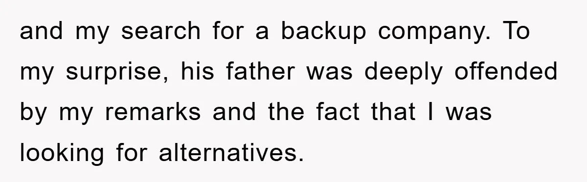 and my search for a backup company. To my surprise, his father was deeply offended by my remarks and the fact that I was looking for alternatives.