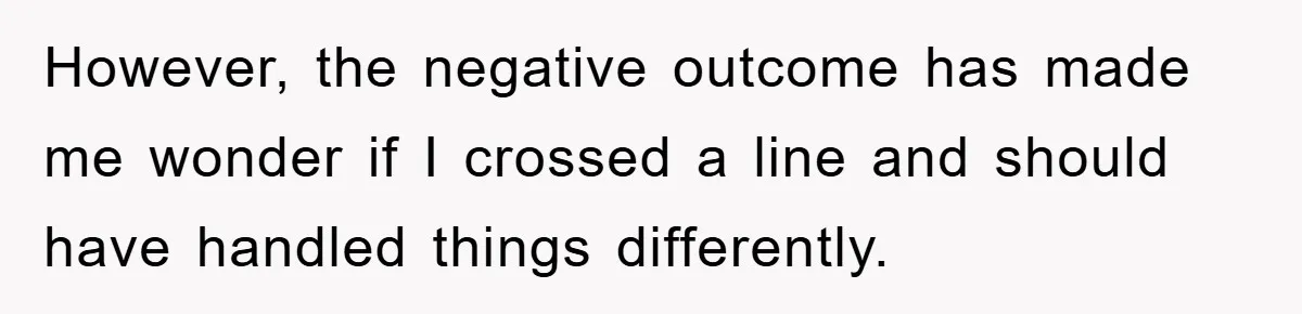 However, the negative outcome has made me wonder if I crossed a line and should have handled things differently.
