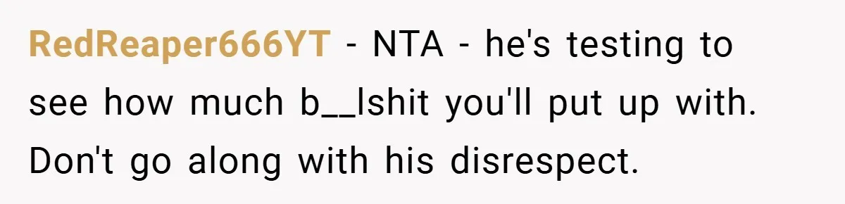 RedReaper666YT − NTA - he's testing to see how much b__lshit you'll put up with. Don't go along with his disrespect.