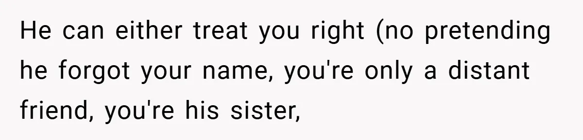 He can either treat you right (no pretending he forgot your name, you're only a distant friend, you're his sister,