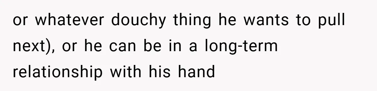 or whatever douchy thing he wants to pull next), or he can be in a long-term relationship with his hand