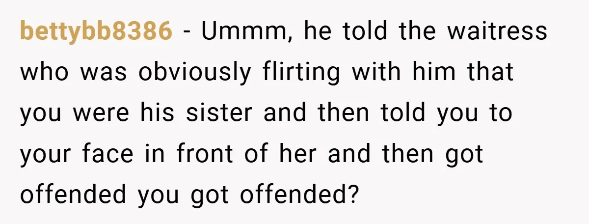 bettybb8386 − Ummm, he told the waitress who was obviously flirting with him that you were his sister and then told you to your face in front of her and...