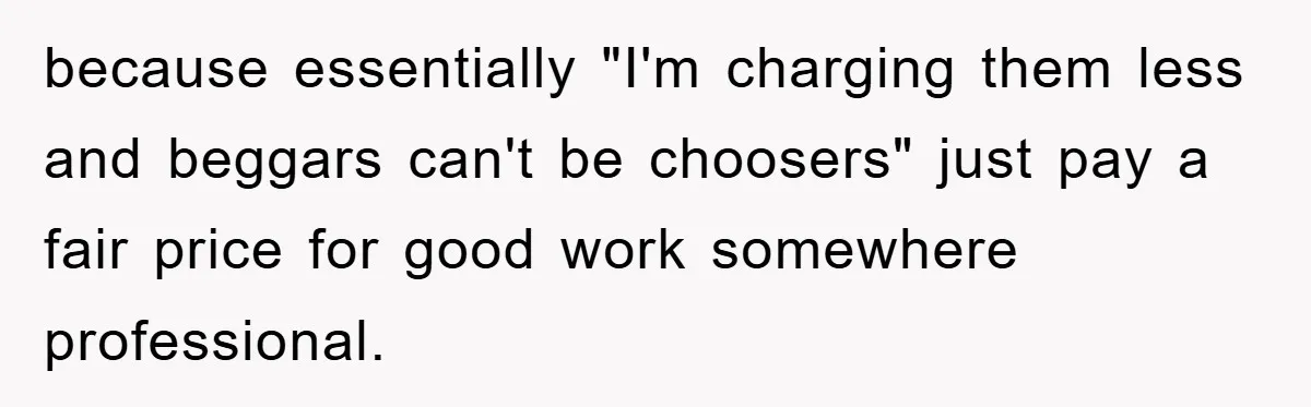 because essentially "I'm charging them less and beggars can't be choosers" just pay a fair price for good work somewhere professional.