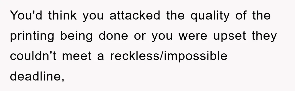 You'd think you attacked the quality of the printing being done or you were upset they couldn't meet a reckless/impossible deadline,