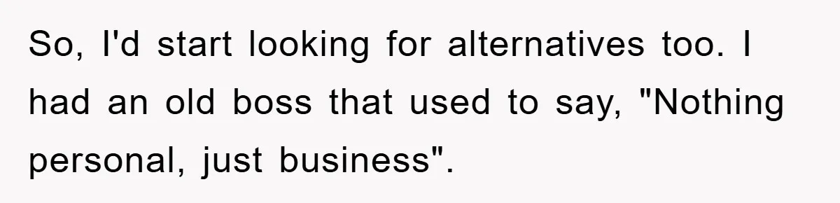 So, I'd start looking for alternatives too. I had an old boss that used to say, "Nothing personal, just business".