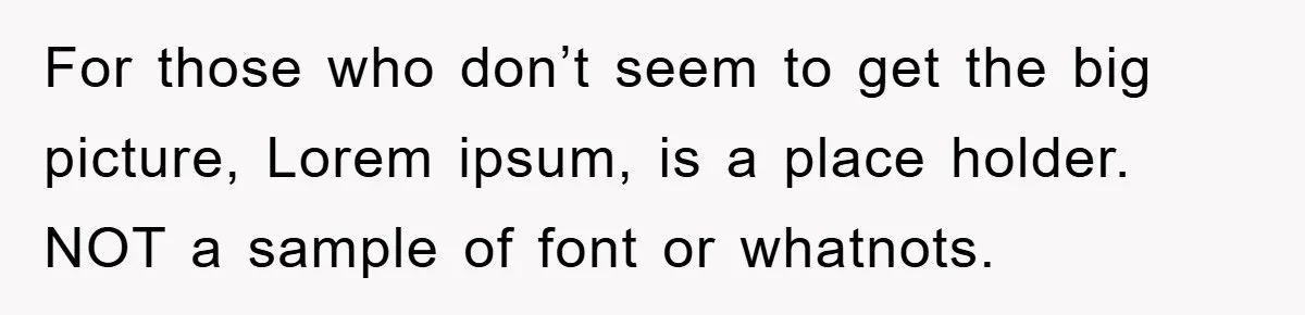 For those who don’t seem to get the big picture, Lorem ipsum, is a place holder. NOT a sample of font or whatnots.