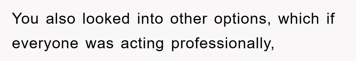 You also looked into other options, which if everyone was acting professionally,