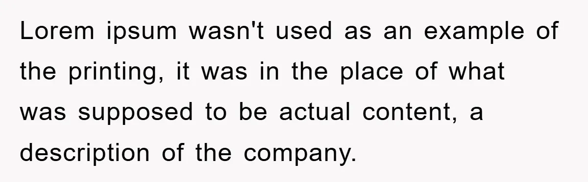 Lorem ipsum wasn't used as an example of the printing, it was in the place of what was supposed to be actual content, a description of the company.