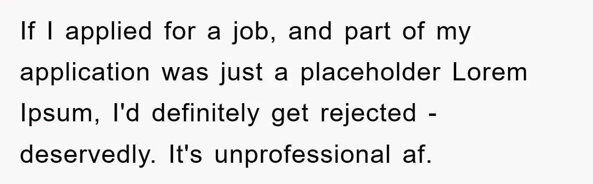 If I applied for a job, and part of my application was just a placeholder Lorem Ipsum, I'd definitely get rejected - deservedly. It's unprofessional af.