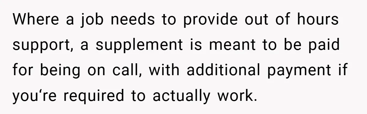 Where a job needs to provide out of hours support, a supplement is meant to be paid for being on call, with additional payment if you‘re required to actually work.