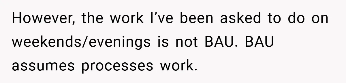 However, the work I’ve been asked to do on weekends/evenings is not BAU. BAU assumes processes work.