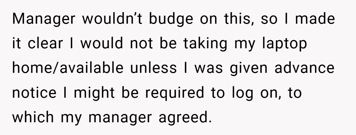 Manager wouldn’t budge on this, so I made it clear I would not be taking my laptop home/available unless I was given advance notice I might be required to log...