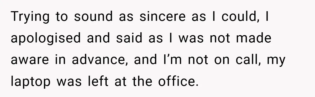 Trying to sound as sincere as I could, I apologised and said as I was not made aware in advance, and I’m not on call, my laptop was left at...